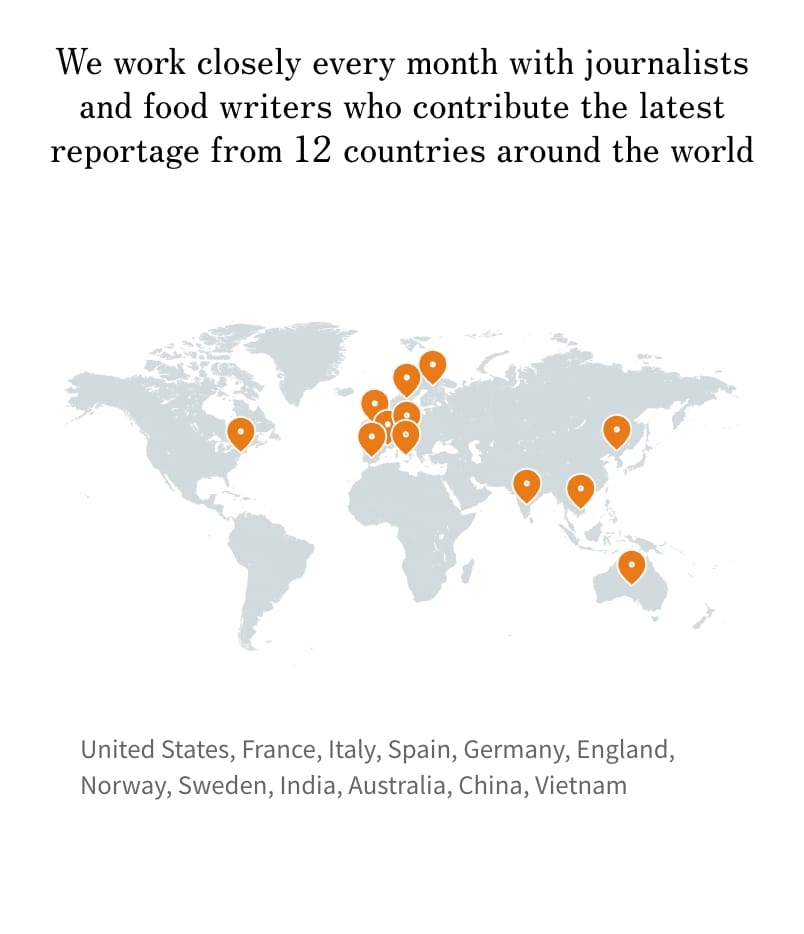 We work closely every month with journalists and food writers who contribute the latest reportage from 12 countries around the world. Canada, France, Italy, Spain, Germany, England, Norway, Sweden, India, Australia, China, Vietnam
