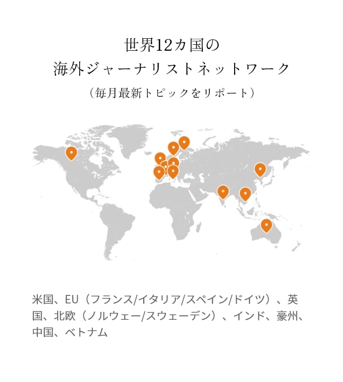 世界12カ国の海外ジャーナリストネットワーク（毎月最新トピックをリポート）米国、EU（フランス/イタリア/スペイン/ドイツ）、英国、北欧（ノルウェー/スウェーデン）、インド、豪州、中国、ベトナム